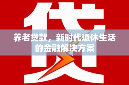 太仆寺旗养老贷款，新时代退休生活的金融解决方案